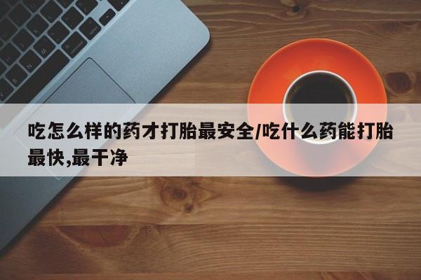 打胎药叫什么名字微信怎么购买吃怎么样的药才打胎最安全/吃什么药能打胎最快,最干净