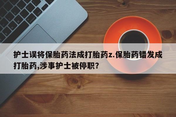 打胎药叫什么名字微信怎么购买护士误将保胎药法成打胎药z.保胎药错发成打胎药,涉事护士被停职？