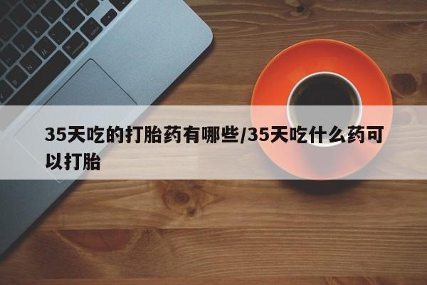打胎药叫什么名字微信怎么购买35天吃的打胎药有哪些/35天吃什么药可以打胎