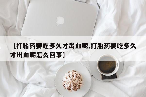 打胎药叫什么名字微信怎么购买【打胎药要吃多久才出血呢,打胎药要吃多久才出血呢怎么回事】