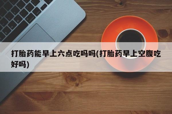 打胎药叫什么名字微信怎么购买打胎药能早上六点吃吗吗(打胎药早上空腹吃好吗)