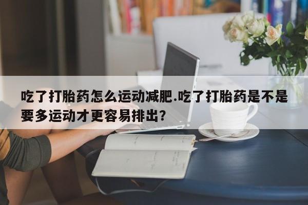 打胎药叫什么名字微信怎么购买吃了打胎药怎么运动减肥.吃了打胎药是不是要多运动才更容易排出？