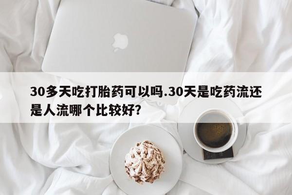 打胎药叫什么名字微信怎么购买30多天吃打胎药可以吗.30天是吃药流还是人流哪个比较好？