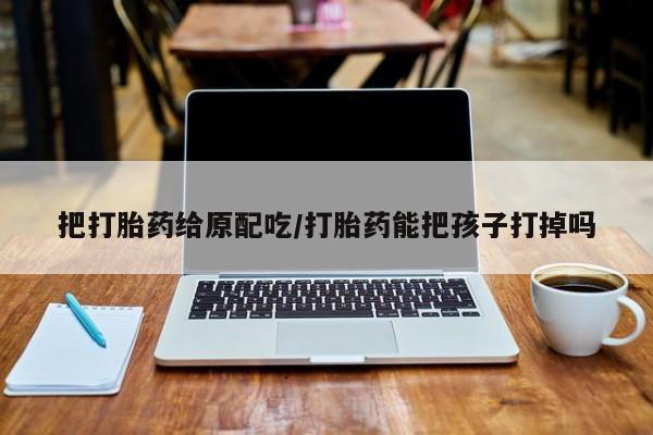 打胎药叫什么名字微信怎么购买把打胎药给原配吃/打胎药能把孩子打掉吗