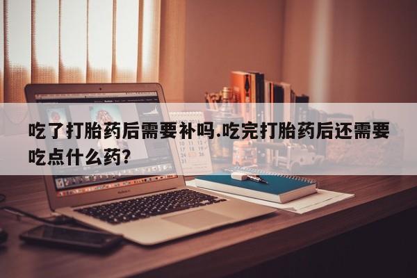 打胎药叫什么名字微信怎么购买吃了打胎药后需要补吗.吃完打胎药后还需要吃点什么药？