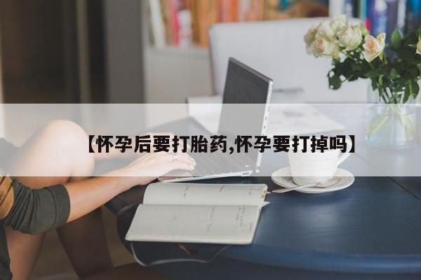 打胎药叫什么名字微信怎么购买【怀孕后要打胎药,怀孕要打掉吗】