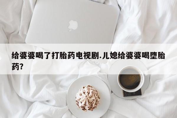 打胎药叫什么名字微信怎么购买给婆婆喝了打胎药电视剧.儿媳给婆婆喝堕胎药？