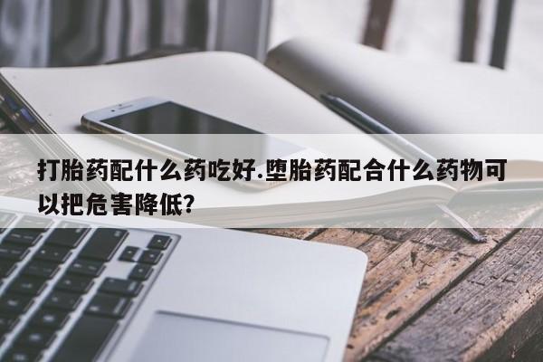 打胎药叫什么名字微信怎么购买打胎药配什么药吃好.堕胎药配合什么药物可以把危害降低？