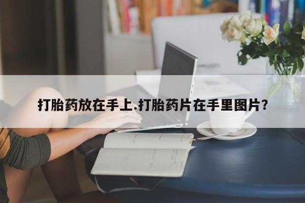 打胎药叫什么名字微信怎么购买打胎药放在手上.打胎药片在手里图片？