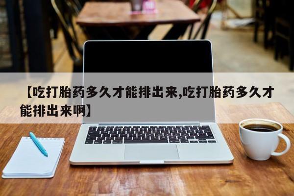 打胎药叫什么名字微信怎么购买【吃打胎药多久才能排出来,吃打胎药多久才能排出来啊】