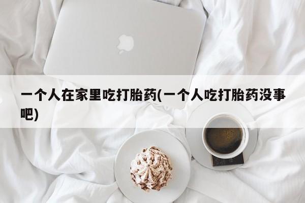 打胎药叫什么名字微信怎么购买一个人在家里吃打胎药(一个人吃打胎药没事吧)
