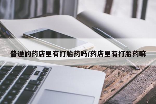 打胎药叫什么名字微信怎么购买普通的药店里有打胎药吗/药店里有打胎药嘛