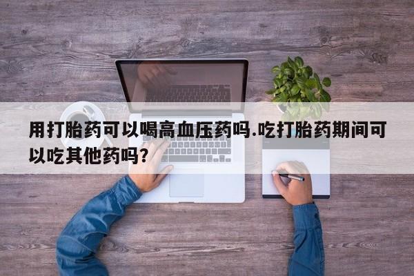 打胎药叫什么名字微信怎么购买用打胎药可以喝高血压药吗.吃打胎药期间可以吃其他药吗？