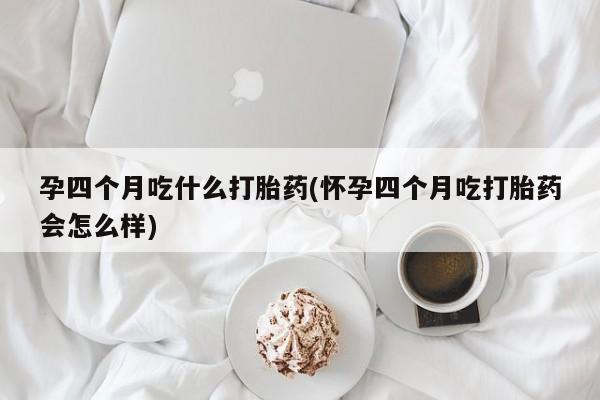 打胎药叫什么名字微信怎么购买孕四个月吃什么打胎药(怀孕四个月吃打胎药会怎么样)