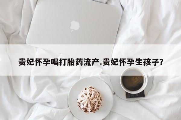 打胎药叫什么名字微信怎么购买贵妃怀孕喝打胎药流产.贵妃怀孕生孩子？