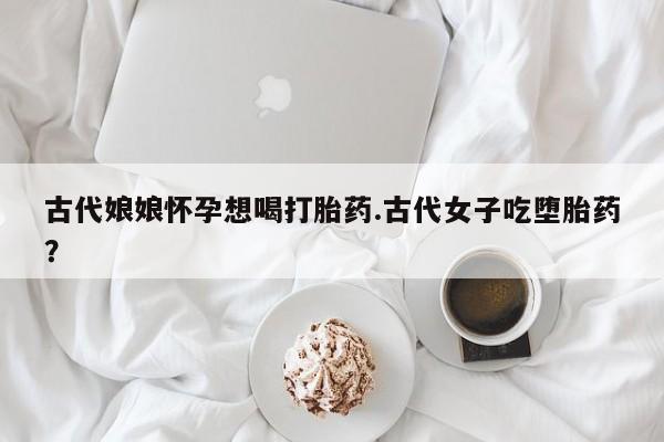 打胎药叫什么名字微信怎么购买古代娘娘怀孕想喝打胎药.古代女子吃堕胎药？