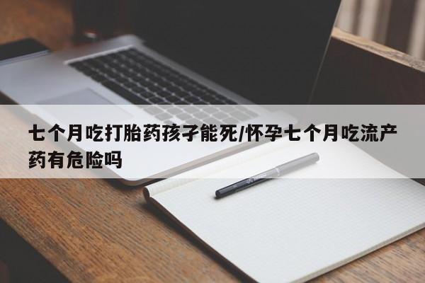 打胎药叫什么名字微信怎么购买七个月吃打胎药孩孑能死/怀孕七个月吃流产药有危险吗
