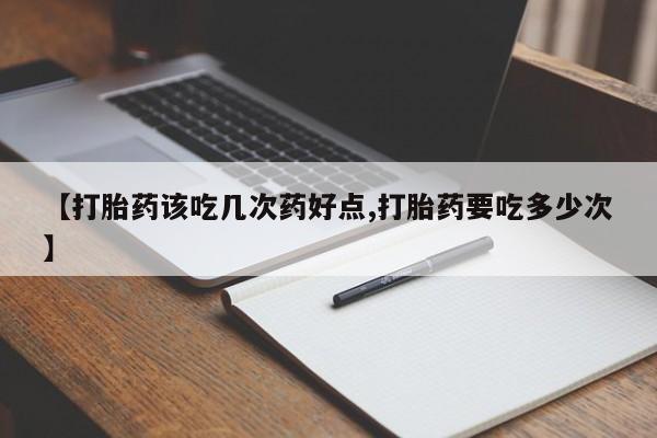 打胎药叫什么名字微信怎么购买【打胎药该吃几次药好点,打胎药要吃多少次】