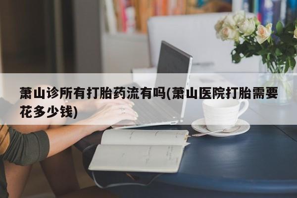 打胎药叫什么名字微信怎么购买萧山诊所有打胎药流有吗(萧山医院打胎需要花多少钱)