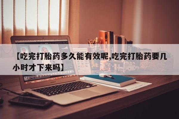 打胎药叫什么名字微信怎么购买【吃完打胎药多久能有效呢,吃完打胎药要几小时才下来吗】