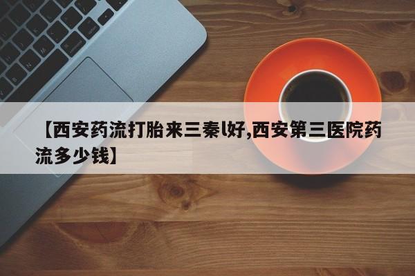 打胎药叫什么名字微信怎么购买【西安药流打胎来三秦l好,西安第三医院药流多少钱】