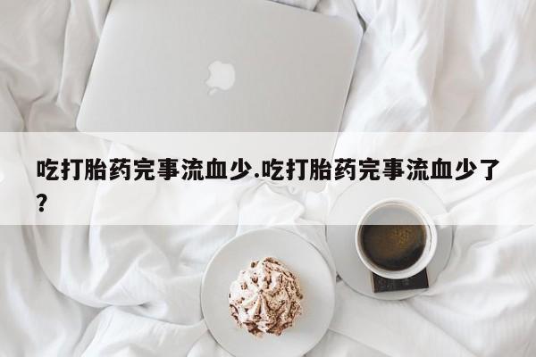 打胎药叫什么名字微信怎么购买吃打胎药完事流血少.吃打胎药完事流血少了？