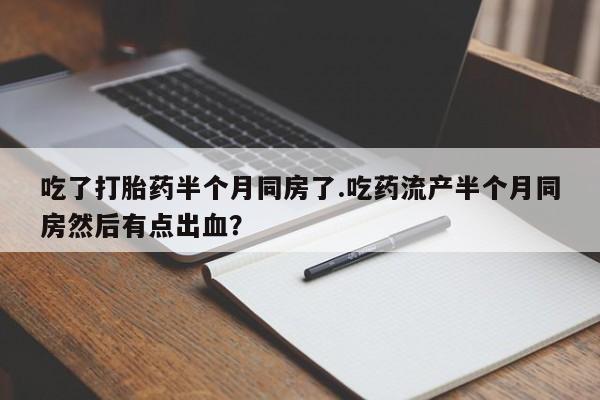 打胎药叫什么名字微信怎么购买吃了打胎药半个月同房了.吃药流产半个月同房然后有点出血？