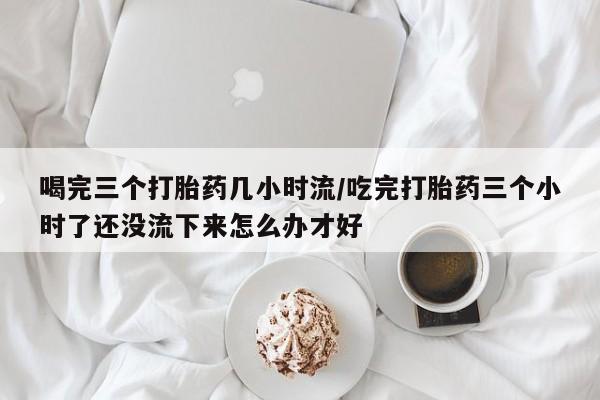 打胎药叫什么名字微信怎么购买喝完三个打胎药几小时流/吃完打胎药三个小时了还没流下来怎么办才好