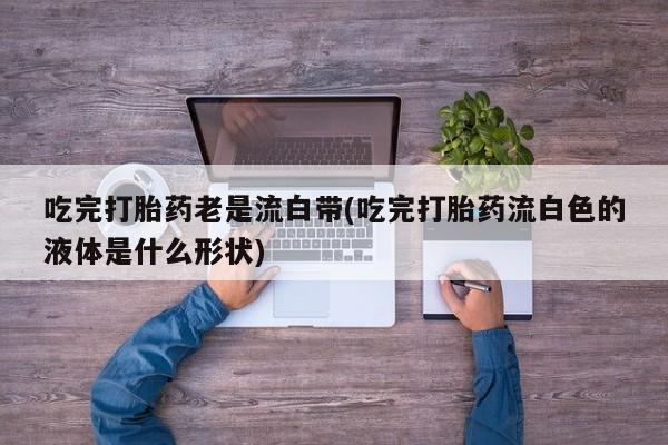 打胎药叫什么名字微信怎么购买吃完打胎药老是流白带(吃完打胎药流白色的液体是什么形状)