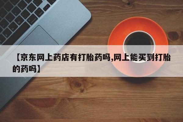 打胎药叫什么名字微信怎么购买【京东网上药店有打胎药吗,网上能买到打胎的药吗】