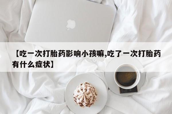 打胎药叫什么名字微信怎么购买【吃一次打胎药影响小孩嘛,吃了一次打胎药有什么症状】