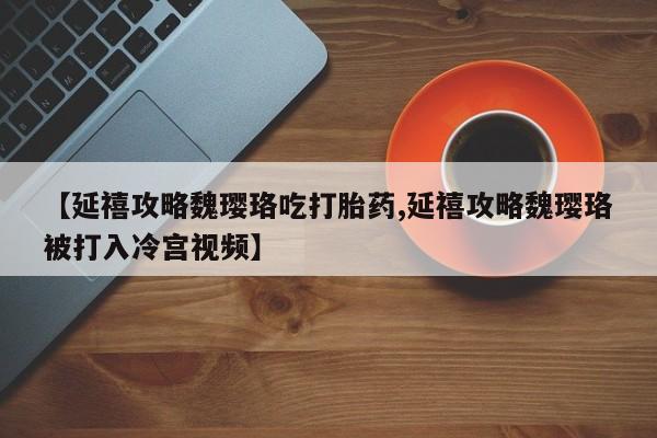 打胎药叫什么名字微信怎么购买【延禧攻略魏璎珞吃打胎药,延禧攻略魏璎珞被打入冷宫视频】