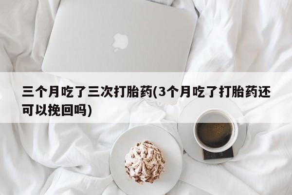 打胎药叫什么名字微信怎么购买三个月吃了三次打胎药(3个月吃了打胎药还可以挽回吗)