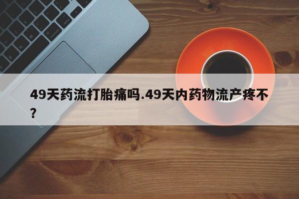 打胎药叫什么名字微信怎么购买49天药流打胎痛吗.49天内药物流产疼不？