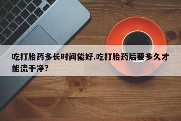 打胎药叫什么名字微信怎么购买吃打胎药多长时间能好.吃打胎药后要多久才能流干净？