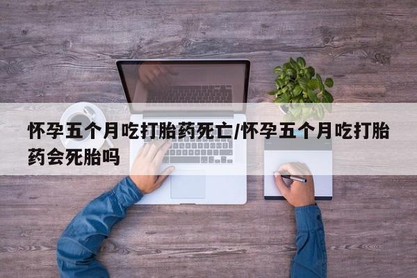 打胎药叫什么名字微信怎么购买怀孕五个月吃打胎药死亡/怀孕五个月吃打胎药会死胎吗
