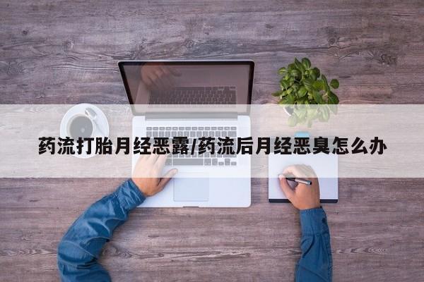打胎药叫什么名字微信怎么购买药流打胎月经恶露/药流后月经恶臭怎么办