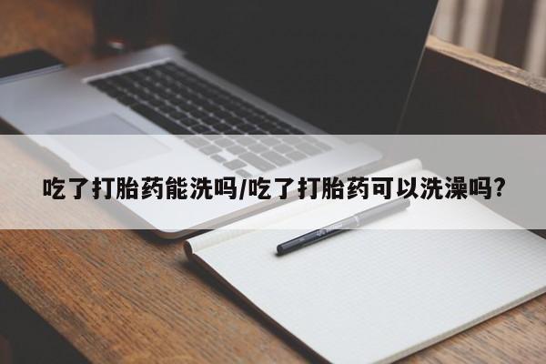 打胎药叫什么名字微信怎么购买吃了打胎药能洗吗/吃了打胎药可以洗澡吗?