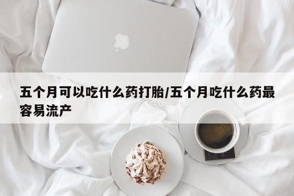 打胎药叫什么名字微信怎么购买五个月可以吃什么药打胎/五个月吃什么药最容易流产