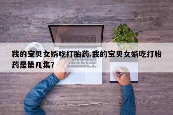 打胎药叫什么名字微信怎么购买我的宝贝女婿吃打胎药.我的宝贝女婿吃打胎药是第几集？