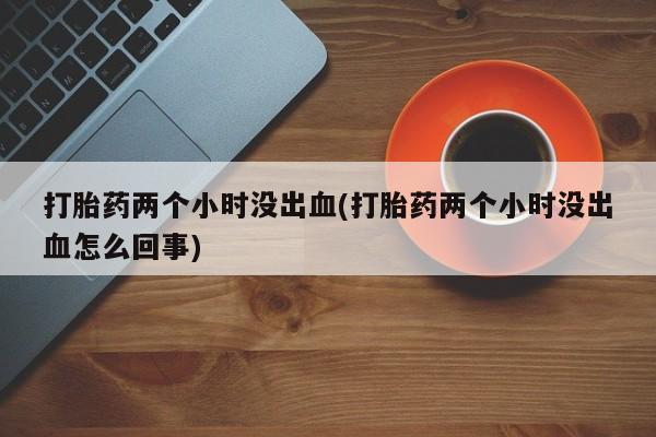 打胎药叫什么名字微信怎么购买打胎药两个小时没出血(打胎药两个小时没出血怎么回事)