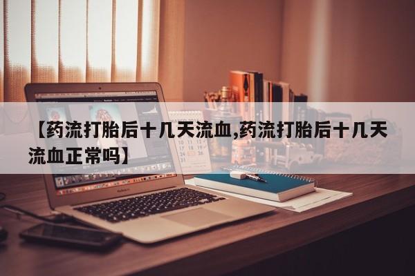 打胎药叫什么名字微信怎么购买【药流打胎后十几天流血,药流打胎后十几天流血正常吗】