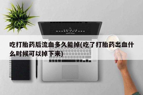 打胎药叫什么名字微信怎么购买吃打胎药后流血多久能掉(吃了打胎药出血什么时候可以掉下来)