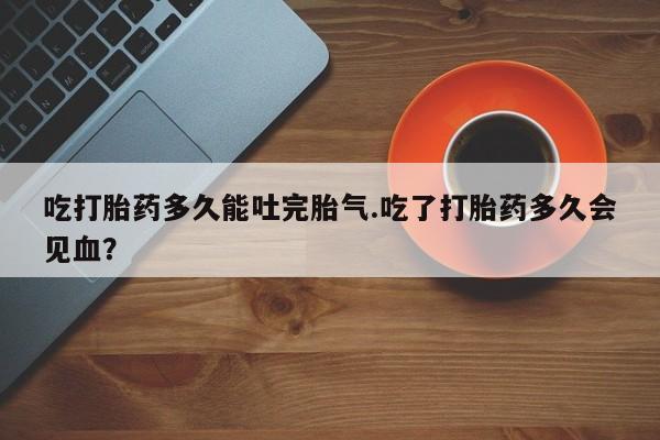 打胎药叫什么名字微信怎么购买吃打胎药多久能吐完胎气.吃了打胎药多久会见血？