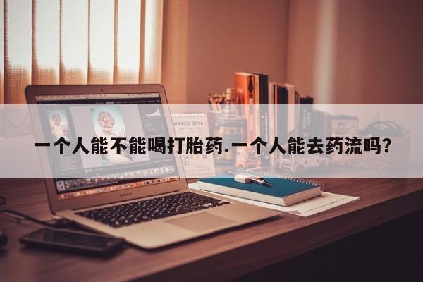 打胎药叫什么名字微信怎么购买一个人能不能喝打胎药.一个人能去药流吗？
