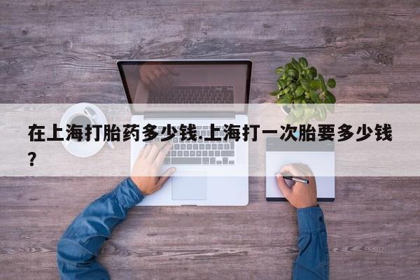 打胎药叫什么名字微信怎么购买在上海打胎药多少钱.上海打一次胎要多少钱？