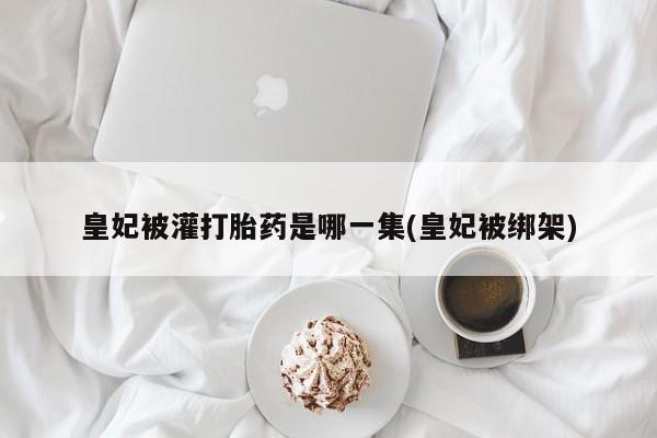 打胎药叫什么名字微信怎么购买皇妃被灌打胎药是哪一集(皇妃被绑架)