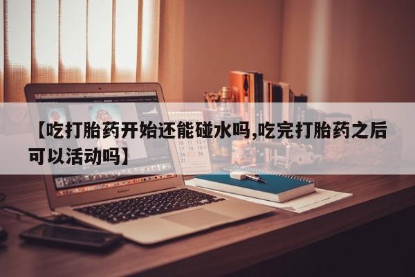 打胎药叫什么名字微信怎么购买【吃打胎药开始还能碰水吗,吃完打胎药之后可以活动吗】