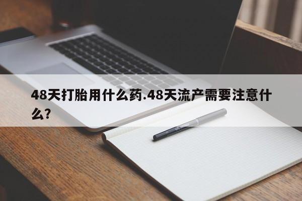 打胎药叫什么名字微信怎么购买48天打胎用什么药.48天流产需要注意什么？