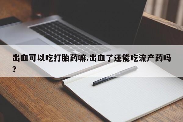 打胎药叫什么名字微信怎么购买出血可以吃打胎药嘛.出血了还能吃流产药吗？